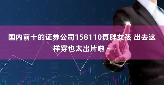 国内前十的证券公司158110真胖女孩 出去这样穿也太出片啦～