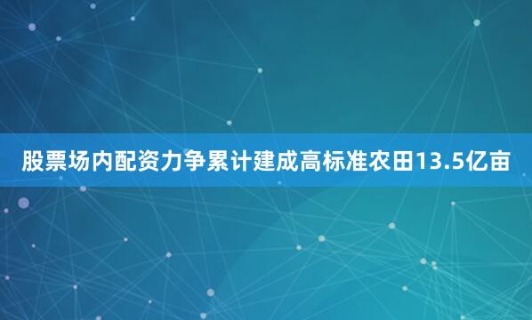 股票场内配资力争累计建成高标准农田13.5亿亩