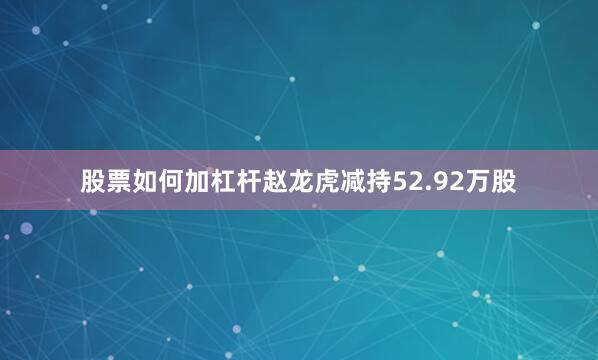 股票如何加杠杆赵龙虎减持52.92万股