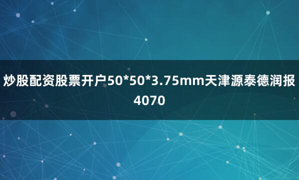 炒股配资股票开户50*50*3.75mm天津源泰德润报4070