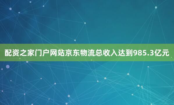 配资之家门户网站京东物流总收入达到985.3亿元