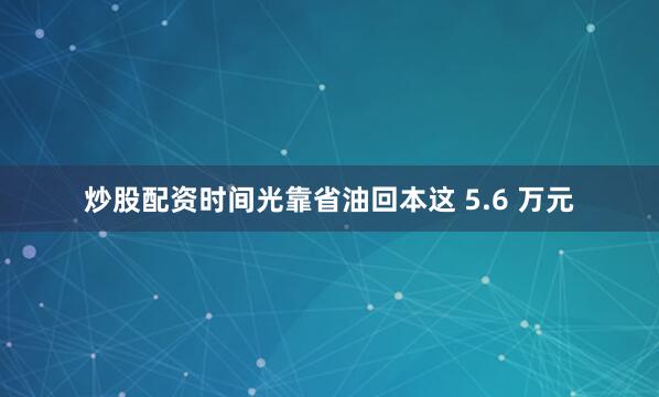 炒股配资时间光靠省油回本这 5.6 万元