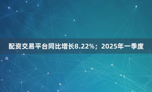 配资交易平台同比增长8.22%；2025年一季度