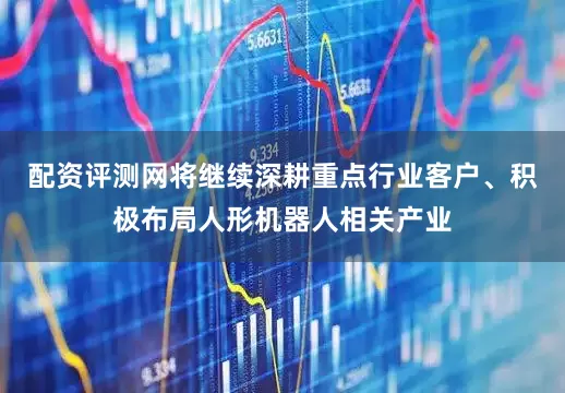 配资评测网将继续深耕重点行业客户、积极布局人形机器人相关产业