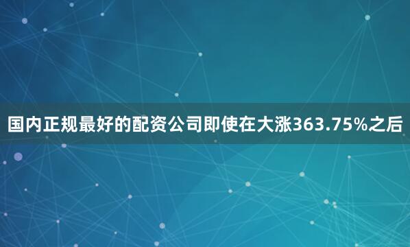 国内正规最好的配资公司即使在大涨363.75%之后